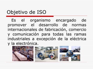 Objetivo de ISO Es el organismo encargado de promover el desarrollo de normas internacionales de fabricación, comercio y comunicación para todas las ramas industriales a excepción de la eléctrica y la electrónica.  