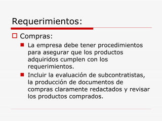 Requerimientos: Compras: La empresa debe tener procedimientos para asegurar que los productos adquiridos cumplen con los requerimientos. Incluir la evaluación de subcontratistas, la producción de documentos de compras claramente redactados y revisar los productos comprados. 