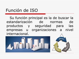 Función de ISO Su función principal es la de buscar la estandarización de normas de productos y seguridad para las empresas u organizaciones a nivel internacional.  