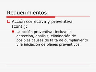 Requerimientos: Acción correctiva y preventiva (cont.): La acción preventiva: incluye la detección, análisis, eliminación de posibles causas de falta de cumplimiento y la iniciación de planes preventivos. 
