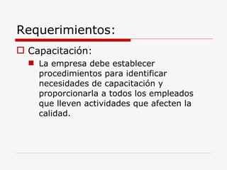 Requerimientos: Capacitación: La empresa debe establecer procedimientos para identificar necesidades de capacitación y proporcionarla a todos los empleados que lleven actividades que afecten la calidad. 