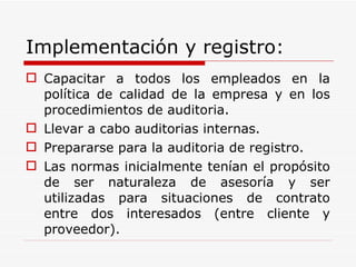 Implementación y registro: Capacitar a todos los empleados en la política de calidad de la empresa y en los procedimientos de auditoria. Llevar a cabo auditorias internas. Prepararse para la auditoria de registro. Las normas inicialmente tenían el propósito de ser naturaleza de asesoría y ser utilizadas para situaciones de contrato entre dos interesados (entre cliente y proveedor). 