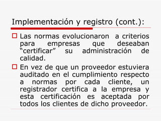 Implementación y registro (cont.): Las normas evolucionaron  a criterios para empresas que deseaban “certificar” su administración de calidad. En vez de que un proveedor estuviera auditado en el cumplimiento respecto a normas por cada cliente, un registrador certifica a la empresa y esta certificación es aceptada por todos los clientes de dicho proveedor. 