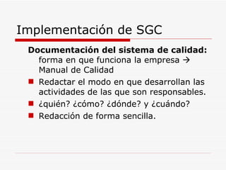 Implementación de SGC Documentación del sistema de calidad:  forma en que funciona la empresa    Manual de Calidad Redactar el modo en que desarrollan las actividades de las que son responsables.  ¿quién? ¿cómo? ¿dónde? y ¿cuándo? Redacción de forma sencilla. 