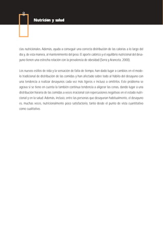 8
            Nutrición y salud




cias nutricionales. Además, ayuda a conseguir una correcta distribución de las calorías a lo largo del
día y, de esta manera, al mantenimiento del peso. El aporte calórico y el equilibrio nutricional del desa-
yuno tienen una estrecha relación con la prevalencia de obesidad (Serra y Aranceta, 2000).


Los nuevos estilos de vida y la sensación de falta de tiempo, han dado lugar a cambios en el mode-
lo tradicional de distribución de las comidas y han afectado sobre todo al hábito del desayuno con
una tendencia a realizar desayunos cada vez más ligeros e incluso a omitirlos. Este problema se
agrava si se tiene en cuenta la también continua tendencia a aligerar las cenas, dando lugar a una
distribución horaria de las comidas a veces irracional con repercusiones negativas en el estado nutri-
cional y en la salud. Además, incluso, entre las personas que desayunan habitualmente, el desayuno
es, muchas veces, nutricionalmente poco satisfactorio, tanto desde el punto de vista cuantitativo
como cualitativo.
 