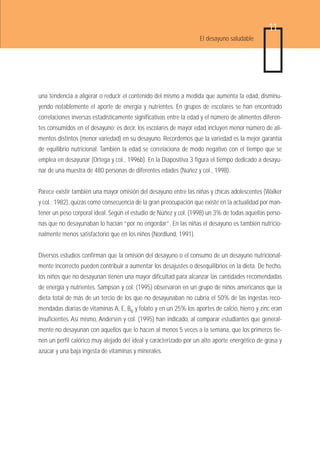 11
                                                                   El desayuno saludable




una tendencia a aligerar o reducir el contenido del mismo a medida que aumenta la edad, disminu-
yendo notablemente el aporte de energía y nutrientes. En grupos de escolares se han encontrado
correlaciones inversas estadísticamente significativas entre la edad y el número de alimentos diferen-
tes consumidos en el desayuno; es decir, los escolares de mayor edad incluyen menor número de ali-
mentos distintos (menor variedad) en su desayuno. Recordemos que la variedad es la mejor garantía
de equilibrio nutricional. También la edad se correlaciona de modo negativo con el tiempo que se
emplea en desayunar (Ortega y col., 1996b). En la Diapositiva 3 figura el tiempo dedicado a desayu-
nar de una muestra de 480 personas de diferentes edades (Núñez y col., 1998).


Parece existir también una mayor omisión del desayuno entre las niñas y chicas adolescentes (Walker
y col.; 1982), quizás como consecuencia de la gran preocupación que existe en la actualidad por man-
tener un peso corporal ideal. Según el estudio de Núñez y col. (1998) un 3% de todas aquellas perso-
nas que no desayunaban lo hacían “por no engordar”. En las niñas el desayuno es también nutricio-
nalmente menos satisfactorio que en los niños (Nordlund, 1991).


Diversos estudios confirman que la omisión del desayuno o el consumo de un desayuno nutricional-
mente incorrecto pueden contribuir a aumentar los desajustes o desequilibrios en la dieta. De hecho,
los niños que no desayunan tienen una mayor dificultad para alcanzar las cantidades recomendadas
de energía y nutrientes. Sampson y col. (1995) observaron en un grupo de niños americanos que la
dieta total de más de un tercio de los que no desayunaban no cubría el 50% de las ingestas reco-
mendadas diarias de vitaminas A, E, B6 y folato y en un 25% los aportes de calcio, hierro y zinc eran
insuficientes. Así mismo, Andersen y col. (1995) han indicado, al comparar estudiantes que general-
mente no desayunan con aquellos que lo hacen al menos 5 veces a la semana, que los primeros tie-
nen un perfil calórico muy alejado del ideal y caracterizado por un alto aporte energético de grasa y
azúcar y una baja ingesta de vitaminas y minerales.
 