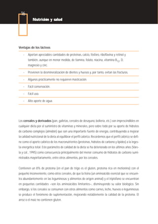 16
            Nutrición y salud




Ventajas de los lácteos

    -   Aportan apreciables cantidades de proteínas, calcio, fósforo, riboflavina y retinol y
        también, aunque en menor medida, de tiamina, folato, niacina, vitamina B12, D,
        magnesio y cinc.

    -   Previenen la desmineralización de dientes y huesos y, por tanto, evitan las fracturas.

    -   Algunos prácticamente no requieren masticación.

    -   Fácil conservación.

    -   Fácil uso.

    -   Alto aporte de agua.




Los cereales y derivados (pan, galletas, cereales de desayuno, bollería, etc.) son imprescindibles en
cualquier dieta por el suministro de vitaminas y minerales, pero sobre todo por su aporte de hidratos
de carbono complejos (almidón) que son una importante fuente de energía, contribuyendo a mejorar
la calidad nutricional de la dieta al equilibrar el perfil calórico. Recordemos que el perfil calórico se defi-
ne como el aporte calórico de los macronutrientes (proteínas, hidratos de carbono y lípidos) a la inges-
ta energética total. Este parámetro de calidad de la dieta se ha deteriorado en los últimos años (Vare-
la y col., 1995) como consecuencia principalmente del menor consumo de hidratos de carbono sumi-
nistrados mayoritariamente, entre otros alimentos, por los cereales.


Contienen un 8% de proteína (en el pan de trigo es el gluten, proteína rica en metionina) con el
pequeño inconveniente, como otros cereales, de que la lisina (un aminoácido esencial que se encuen-
tra abundantemente en las leguminosas y alimentos de origen animal) y el triptófano se encuentran
en pequeñas cantidades –son los aminoácidos limitantes–, disminuyendo su valor biológico. Sin
embargo, si los cereales se consumen con otros alimentos como carnes, leche, huevos o leguminosas
se produce el fenómeno de suplementación, mejorando notablemente la calidad de la proteína. El
arroz o el maíz no contienen gluten.
 