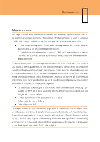 17
                                                                      El desayuno saludable




Calidad de la proteína

Para juzgar la utilidad de las proteínas de los alimentos para mantener y reparar los tejidos y para lle-
var a cabo los procesos de crecimiento y formación de estructuras corporales se utiliza el término de
“calidad de la proteína”, calidad que se estima utilizando diversas medidas experimentales.

    • El “valor biológico de la proteína” (VB) se define como la proporción de la proteína absorbida
        que es retenida y, por tanto, utilizada por el organismo.
    • El “coeficiente de utilización neta de la proteína” (NPU), mide la proporción de la proteína
        consumida que es utilizada. es decir, a diferencia del anterior, sí tiene en cuenta la digestibili-
        dad de la proteína.

Durante la síntesis proteica deben estar presentes en las células todos los aminoácidos necesarios, si
falta alguno, la síntesis puede fallar. Por ello, si la proteína ingerida contiene todos los aminoácidos
esenciales en las proporciones necesarias para el hombre, se dice que es de alto valor biológico, que
es completamente utilizable. Por el contrario, si tiene pequeñas cantidades de uno de ellos (el deno-
minado aminoácido limitante), será de menor calidad. En general, las proteínas de los alimentos de
origen animal tienen mayor valor biológico que las de procedencia vegetal porque su composición en
aminoácidos es más parecida a las proteínas corporales.

    • Las proteínas de los huevos y de la leche humana tienen un valor biológico entre 0,9 y 1 (efi-
        cacia del 90-100%, por lo que se usan como proteínas de referencia, un concepto teórico para
        designar a la “proteína perfecta”).
    • El VB de la proteína de carnes y pescados es de 0,75 y 0,8;
    • En la proteína del trigo es de 0,5 y
    • En la de la gelatina de 0.

De cualquier manera, la calidad individual de las proteínas es relativamente poco importante en die-
tas mixtas debido al fenómeno de complementación/suplementación entre proteínas distintas. Cuan-
do dos alimentos que contienen proteínas con aminoácidos limitantes diferentes (lisina en la proteína
del trigo y del arroz –pero muy ricas en metionina– y metionina en la de leguminosas –ricas en lisina–)
se consumen en la misma comida, el aminoácido de una proteína puede compensar la deficiencia de
la otra, dando lugar a una proteína de alto valor biológico.
 