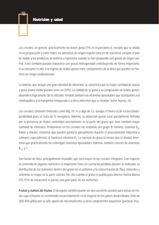 18
            Nutrición y salud




Los cereales, en general, prácticamente no tienen grasa (1% en el pan blanco), excepto que se añada
en su preparación y como todos los alimentos de origen vegetal carecen de colesterol, excepto el pan
de molde y los productos de bollería y repostería cuando se han preparado con grasas de origen ani-
mal. Estos también pueden elaborarse con grasas hidrogenadas contribuyendo de forma importante,
si su consumo es alto, a la ingesta de ácidos grasos trans, componentes de la dieta que pueden ser fac-
tores de riesgo cardiovascular.


La bollería, que incluye una gran variedad de alimentos, se caracteriza por la mayor cantidad de azúcar
y grasa (como media pueden tener un 20%). La calidad de la grasa y su composición en ácidos grasos,
dependerá lógicamente de la utilizada. Tendrán también las vitaminas liposolubles que acompañan a la
mantequilla o a la margarina enriquecida o a otros alimentos que se añadan: leche, huevos, etc.


Los cereales contienen minerales como Mg, Zn, Fe y algo de Ca, aunque el hierro es de escasa biodis-
ponibilidad pues se trata de Fe inorgánico. Además, su absorción puede estar parcialmente limitada
por la presencia de fitatos contenidos precisamente en la parte del grano que tiene también mayor
cantidad de minerales. Predominan en los cereales las vitaminas del grupo B: tiamina, vitamina B6,
folato y niacina, vitaminas que pueden perderse parcialmente durante el procesamiento industrial o
culinario, especialmente la tiamina o vitamina B1. La carencia de grasa (a menos que se añada) deter-
mina que prácticamente no contengan vitaminas liposolubles. Además, también carecen de vitaminas
B12 y C.


Son fuente de fibra, principalmente insoluble, que será mayor en los cereales integrales. Con respecto
al contenido de algunos nutrientes es importante tener en cuenta las pérdidas durante la molienda. La
distribución de los nutrientes dentro del grano no es uniforme y la concentración de fibra, minerales y
vitaminas es mayor en la parte exterior. Por ello cuando el grano es pulido para obtener harina blanca
(70-75% de extracción) se pierde una gran parte de los nutrientes.


Frutas y zumos de frutas. El desayuno también puede ser una excelente ocasión para incluir las fru-
tas cuyo consumo se recomienda encarecidamente en la mayoría de los países desarrollados (más de
300-400 g/día) por su alto aporte de micronutrientes y otros componentes bioactivos (pectinas, fruc-
 