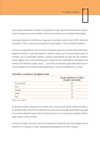 19
                                                                    El desayuno saludable




tosa, carotenos, polifenoles y un largo etc.) que parecen resultar especialmente beneficiosos en la pre-
vención de algunas de las enfermedades crónicas más prevalentes en las sociedades desarrolladas.


El principal componente cuantitativo es el agua que, como media, oscila en torno al 85%. Son pobres
en proteína (1-5%) y, en general, prácticamente no tienen lípidos (<1%). No contienen colesterol.


Las frutas son especialmente ricas en minerales (magnesio y potasio) y vitaminas hidrosolubles (prin-
cipalmente vitamina C) sobre todo cuando se consumen crudas, pues no sufren pérdidas durante el
cocinado. Entre las liposolubles contienen carotenos, especialmente las frutas de color amarillo o
naranja. Algunas frutas contienen además gran cantidad de otros carotenoides sin actividad provita-
mínica A como licopenos (sandía, cerezas, ...), que tienen un importante papel como factores de pro-
tección en algunas enfermedades crónico-degenerativas. Carecen de vitaminas D, B12 y retinol.


Contenido en vitamina C de algunas frutas
                                                                  mg de vitamina C en 100 g
                                                                    de parte comestible
    Fresa y fresón                                                              60
    Kiwi                                                                        59
    Naranja                                                                     50
    Melón                                                                       25
    Piña                                                                        20
(Moreiras y col., 2001)



Un desayuno variado, incluyendo frutas, además de los cereales, puede aportar también una adecua-
da cantidad de fibra, frecuentemente deficitaria en la dieta de las sociedades desarrolladas, cuyo papel
en la mecánica digestiva, favoreciendo el tránsito intestinal, o en la prevención de algunas enferme-
dades crónicas, es bien conocido.


Las frutas desecadas y los frutos secos son un ingrediente principal de otro de los productos que se
consumen en el desayuno, el müesli, acompañando principalmente a la leche o al yogur.
 