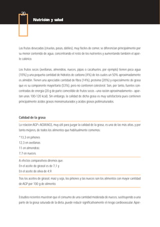 20
               Nutrición y salud




Las frutas desecadas (ciruelas, pasas, dátiles), muy fáciles de comer, se diferencian principalmente por
su menor contenido de agua, concentrando el resto de los nutrientes y aumentando también el apor-
te calórico.


Los frutos secos (avellanas, almendras, nueces, pipas o cacahuetes, por ejemplo) tienen poca agua
(10%) y una pequeña cantidad de hidratos de carbono (4%) de los cuales un 50% aproximadamente
es almidón. Tienen una apreciable cantidad de fibra (14%), proteína (20%) y especialmente de grasa
que es su componente mayoritario (53%), pero no contienen colesterol. Son, por tanto, fuentes con-
centradas de energía (20 g de parte comestible de frutos secos –una ración aproximadamente– apor-
tan unas 100-120 kcal). Sin embargo, la calidad de dicha grasa es muy satisfactoria pues contienen
principalmente ácidos grasos monoinsaturados y ácidos grasos poliinsaturados.



Calidad de la grasa

La relación AGP+AGM/AGS, muy útil para juzgar la calidad de la grasa, es una de las más altas, y por
tanto mejores, de todos los alimentos que habitualmente comemos:

*13,3 en piñones
12,3 en avellanas
11 en almendras;
7,7 en nueces.

A efectos comparativos diremos que:
En el aceite de girasol es de 7,1 y
En el aceite de oliva de 4,9.

Tras los aceites de girasol, maíz y soja, los piñones y las nueces son los alimentos con mayor cantidad
de AGP por 100 g de alimento.



Estudios recientes muestran que el consumo de una cantidad moderada de nueces, sustituyendo a una
parte de la grasa saturada de la dieta, puede reducir significativamente el riesgo cardiovascular. Apor-
 
