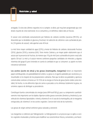 22
            Nutrición y salud




arraigada. Si estos dos últimos requisitos no se cumplen, la dieta, por muy bien programada que esté
desde el punto de vista nutricional, no se consumirá y, en definitiva, habrá sido un fracaso.


El azúcar está constituido exclusivamente por hidratos de carbono sencillos (sacarosa (99,5%), un
disacárido que se desdobla en glucosa y fructosa). Un sobrecito de cafetería o una cucharada de pos-
tre (10 gramos de azúcar), sólo aportan unas 40 kcal.


La miel tiene mayor cantidad de agua (22%) y menor de hidratos de carbono, destacando fructosa
(35%), glucosa (35%) y sacarosa (6%). Tiene menos Calorías y un mayor poder edulcorante que el
azúcar por la presencia de fructosa, de manera que 10 g de miel (una cucharadita de postre rasa) sólo
aporta 30 kcal. La miel y el azúcar moreno contienen pequeñas cantidades de minerales y algunas
vitaminas del grupo B, pero teniendo en cuenta la cantidad en que se consumen, su aporte no tiene
relevancia nutricional.


Los aceites (aceite de oliva) y las grasas (mantequilla, margarina) tienen un importante
papel contribuyendo a la palatabilidad de la dieta. La grasa es el agente palatable por excelencia y es
insustituible en la mayoría de las preparaciones culinarias. Para que la dieta sea palatable y apetezca
comerla debe contener al menos un 10-15% de la energía en forma de grasa (tanto visible como invi-
sible). De hecho, si a los diferentes tipos de carnes o pescados se les eliminase totalmente la grasa, no
seríamos capaces de distinguir su procedencia.


Constituyen fuentes concentradas de energía (unas 899 kcal/100 g), pues su componente cuantitati-
vamente más importante son los lípidos. Aportan ácidos grasos esenciales (linoleico y linolénico) y son
vehículo de vitaminas liposolubles: retinol y vitamina D en el caso de la mantequilla y de la margarina
enriquecida y de vitamina E en los aceites vegetales. Carecen del resto de los nutrientes.


Las grasas de origen animal contienen grasa saturada y colesterol.


Las margarinas se obtienen por hidrogenación. La hidrogenación es un proceso que se aplica a acei-
tes vegetales insaturados y marinos para modificar sus características físicas y sensoriales y así hacer-
 