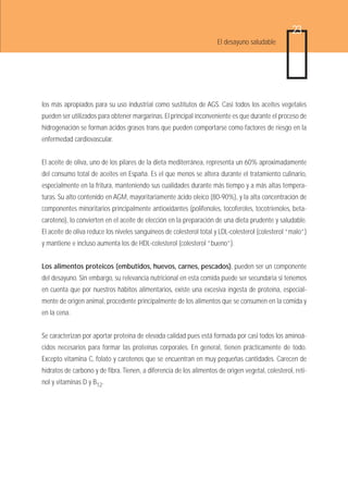 23
                                                                      El desayuno saludable




los más apropiados para su uso industrial como sustitutos de AGS. Casi todos los aceites vegetales
pueden ser utilizados para obtener margarinas. El principal inconveniente es que durante el proceso de
hidrogenación se forman ácidos grasos trans que pueden comportarse como factores de riesgo en la
enfermedad cardiovascular.


El aceite de oliva, uno de los pilares de la dieta mediterránea, representa un 60% aproximadamente
del consumo total de aceites en España. Es el que menos se altera durante el tratamiento culinario,
especialmente en la fritura, manteniendo sus cualidades durante más tiempo y a más altas tempera-
turas. Su alto contenido en AGM, mayoritariamente ácido oleico (80-90%), y la alta concentración de
componentes minoritarios principalmente antioxidantes (polifenoles, tocoferoles, tocotrienoles, beta-
caroteno), lo convierten en el aceite de elección en la preparación de una dieta prudente y saludable.
El aceite de oliva reduce los niveles sanguíneos de colesterol total y LDL-colesterol (colesterol “malo”)
y mantiene e incluso aumenta los de HDL-colesterol (colesterol “bueno”).


Los alimentos proteicos (embutidos, huevos, carnes, pescados), pueden ser un componente
del desayuno. Sin embargo, su relevancia nutricional en esta comida puede ser secundaria si tenemos
en cuenta que por nuestros hábitos alimentarios, existe una excesiva ingesta de proteína, especial-
mente de origen animal, procedente principalmente de los alimentos que se consumen en la comida y
en la cena.


Se caracterizan por aportar proteína de elevada calidad pues está formada por casi todos los aminoá-
cidos necesarios para formar las proteínas corporales. En general, tienen prácticamente de todo.
Excepto vitamina C, folato y carotenos que se encuentran en muy pequeñas cantidades. Carecen de
hidratos de carbono y de fibra. Tienen, a diferencia de los alimentos de origen vegetal, colesterol, reti-
nol y vitaminas D y B12.
 