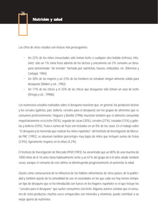 26
           Nutrición y salud




Las cifras de otros estudios son incluso más preocupantes:


   • Un 22% de los niños encuestados sólo toman leche o cualquier otra bebida (refresco, infu-
       sión); sólo un 1% toma fruta además de los lácteos y únicamente un 2% consume un desa-
       yuno denominado “de tenedor” formado por salchichas, huevos, embutidos, etc. (Moreiras y
       Carbajal, 1984).
   • Un 30% de las mujeres y un 23% de los hombres no tomaban ningún alimento sólido para
       desayunar (Walker y col., 1982).
   • Un 17% de los chicos y el 33% de las chicas que desayunan sólo toman un vaso de leche
       (Ortega y col., 1996b).


Los numerosos estudios realizados sobre el desayuno muestran que, en general, los productos lácteos
y los cereales (galletas, pan, bollería, cereales para el desayuno) son los grupos de alimentos que se
consumen preferentemente. Folguera y Bonilla (1996) muestran también que el alimento consumido
mayoritariamente es la leche (92%), seguida de cacao (30%), cereales (27%), tostadas (15%) y galle-
tas y bollería (10%). Fruta o zumos de fruta son incluidos en un 8% de los casos. En el trabajo sobre
“El desayuno y la merienda que realizan los niños españoles” del Instituto de Investigación de Merca-
do PAC (1992), se observan también porcentajes muy bajos de niños que incluyen zumos de frutas
(3,9%), ligeramente mayores en la niñas (4,2%).


El Instituto de Investigación de Mercado DYM (1993), ha encontrado que un 80% de una muestra de
1000 niños de 6-16 años toma habitualmente leche y un 61% del grupo de 6-8 años añade también
cacao, aunque el consumo de este último va disminuyendo progresivamente al aumentar la edad.


Quizás como consecuencia de la influencia de los hábitos alimentarios de otros países, de la publici-
dad y también quizás de la comodidad de uso en sociedades en las que cada vez hay menos tiempo,
un tipo de desayuno que se ha introducido con fuerza en los hogares españoles es el que incluye los
“cereales para el desayuno” que suelen consumirse con leche. Algunos autores señalan que el consu-
mo de estos productos, muchas veces enriquecidos con minerales y vitaminas, puede contribuir a un
mejor aporte de nutrientes.
 
