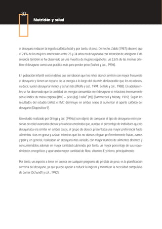 30
           Nutrición y salud




el desayuno reducen la ingesta calórica total y, por tanto, el peso. De hecho, Zabik (1987) observó que
el 24% de las mujeres americanas entre 25 y 34 años no desayunaba con intención de adelgazar. Esta
creencia también se ha observado en una muestra de mujeres españolas: un 2,6% de las mismas omi-
tían el desayuno como una práctica más para perder peso (Núñez y col., 1996).


En población infantil existen datos que corroboran que los niños obesos omiten con mayor frecuencia
el desayuno y tienen un reparto de la energía a lo largo del día más desfavorable que los no obesos,
es decir, suelen desayunar menos y cenar más (Wolfe y col., 1994; Bellisle y col., 1988). En adolescen-
tes se ha observado que la cantidad de energía consumida en el desayuno se relaciona inversamente
con el índice de masa corporal [IMC = peso (kg) / talla2 (m)] (Summerbell y Moody, 1992). Según los
resultados del estudio EnKid, el IMC disminuye en ambos sexos al aumentar el aporte calórico del
desayuno (Diapositiva 9).


Un estudio realizado por Ortega y col. (1996a) con objeto de comparar el tipo de desayuno entre per-
sonas de edad avanzada obesas y no obesas mostraba que, aunque el porcentaje de individuos que no
desayunaba era similar en ambos casos, el grupo de obesos presentaba una mayor preferencia hacia
alimentos ricos en grasa y azúcar, mientras que los no obesos elegían preferentemente frutas, zumos
y pan y, en general, realizaban un desayuno más variado, con mayor número de alimentos distintos y
consumiéndolos además en mayor cantidad cubriendo, por tanto, un mayor porcentaje de sus reque-
rimientos energéticos y aportando mayor cantidad de fibra, vitamina E y hierro, principalmente.


Por tanto, un aspecto a tener en cuenta en cualquier programa de pérdida de peso, es la planificación
correcta del desayuno, ya que puede ayudar a reducir la ingesta y minimizar la necesidad compulsiva
de comer (Schundlt y col., 1992).
 