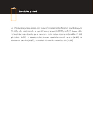 32
           Nutrición y salud




Los niños que desayunaban a diario, eran los que en menor porcentaje hacían un segundo desayuno
(53,6%) y entre los adolescentes se encontró la mayor proporción (89,6%) (p<0,01). Aunque existe
cierta variedad en los alimentos que se consumen a media mañana, destacan los bocadillos (49,3%)
y la bollería ( 36,2%). Las personas adultas consumen mayoritariamente café con leche (60,4%); los
adolescentes, bocadillos (60,4%) y en los niños sobresale el consumo de dulces (10,3%).
 