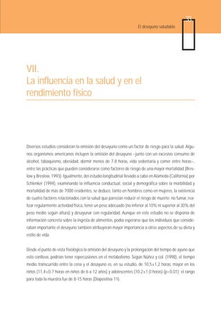 33
                                                                   El desayuno saludable




VII.
La influencia en la salud y en el
rendimiento físico




Diversos estudios consideran la omisión del desayuno como un factor de riesgo para la salud. Algu-
nos organismos americanos incluyen la omisión del desayuno –junto con un excesivo consumo de
alcohol, tabaquismo, obesidad, dormir menos de 7-8 horas, vida sedentaria y comer entre horas–,
entre las prácticas que pueden considerarse como factores de riesgo de una mayor mortalidad (Bres-
low y Breslow, 1993). Igualmente, del estudio longitudinal llevado a cabo en Alameda (California) por
Schlenker (1994), examinando la influencia conductual, social y demográfica sobre la morbilidad y
mortalidad de más de 7000 residentes, se deduce, tanto en hombres como en mujeres, la existencia
de cuatro factores relacionados con la salud que parecían reducir el riesgo de muerte: no fumar, rea-
lizar regularmente actividad física, tener un peso adecuado (no inferior al 10% ni superior al 30% del
peso medio según altura) y desayunar con regularidad. Aunque en este estudio no se disponía de
información concreta sobre la ingesta de alimentos, podía esperarse que los individuos que conside-
raban importante el desayuno también atribuyeran mayor importancia a otros aspectos de su dieta y
estilo de vida.


Desde el punto de vista fisiológico la omisión del desayuno y la prolongación del tiempo de ayuno que
esto conlleva, podrían tener repercusiones en el metabolismo. Según Núñez y col. (1998), el tiempo
medio transcurrido entre la cena y el desayuno es, en su estudio, de 10,5±1,2 horas, mayor en los
niños (11,4±0,7 horas en niños de 6 a 12 años) y adolescentes (10,2±1,0 horas) (p<0,01); el rango
para toda la muestra fue de 8-15 horas (Diapositiva 11).
 