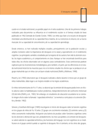 35
                                                                     El desayuno saludable




cusión en el estado nutricional y su posible papel en el éxito académico. Uno de los primeros trabajos
realizados para documentar su influencia en el rendimiento escolar es el famoso estudio de Iowa
publicado en 1962 (tomado de Grande-Covián, 1984). Los niños que iban a la escuela sin desayunar
mostraban una disminución de su capacidad física máxima, de su resistencia al esfuerzo, de su fuerza
muscular, de su capacidad de concentración y de su capacidad de aprendizaje.


Desde entonces, se han realizado múltiples estudios, principalmente con la población escolar, y
amplias revisiones sobre la importancia del desayuno en la salud y especialmente en el rendimiento
cognitivo. Las principales variables estudiadas por la mayoría de los autores han sido la atención esco-
lar, los logros académicos y el comportamiento en clase. Aunque se han encontrado beneficios para
todas ellas, los efectos observados son en algunos casos contradictorios. Estas controversias podrían
explicarse por las inconsistencias metodológicas, pero también, en parte, por las diferencias en el esta-
do nutricional inicial de las muestras pues no es lo mismo estudiar los efectos que se producen en un
grupo malnutrido que en niños con un buen estado nutricional (Pollitt y Mathews, 1998).


Powell y col. (1983) observaron que el desayuno realizado a diario durante 6 meses por un grupo de
niños malnutridos, daba lugar a un mejoría notable en los logros académicos.


En niños norteamericanos de 9 a 11 años, se observó que la omisión del desayuno podía tener un efec-
to adverso sobre la habilidad para resolver problemas, independientemente del coeficiente intelectual
(CI) del niño (Pollitt y col., 1983). Sin embargo, en estudiantes de educación secundaria no se consta-
tó ningún efecto sobre la llamada “capacidad aritmética”, la memoria a corto plazo o la atención (Dic-
kie y Bender, 1982).


Simeon y Grantham-McGregor (1989) investigaron el efecto del desayuno sobre la función cognitiva
en tres grupos de niños de 9 a 10 años: (1) grupo con crecimiento retardado, (2) controles sanos y (3)
niños severamente malnutridos. Incluyeron una batería de pruebas sobre funciones cognitivas como
las de atención o distracción que son, probablemente, las más susceptibles a la omisión del desayuno;
se valoró además la capacidad aritmética y las funciones del lenguaje. Los test cognitivos no se modi-
ficaron en el grupo control cuando se suprimió el desayuno. Por el contrario, en los otros dos grupos,
 