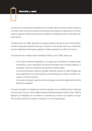36
            Nutrición y salud




la omisión de esta comida afectó negativamente a los distintos tipos de memoria: visual y aritmética y
a la fluidez verbal. Estos efectos adversos permanecían incluso después de ajustar para el nivel inte-
lectual y el grado de malnutrición, poniendo de manifiesto su independencia del CI y del estado nutri-
cional reciente.


En España, Mas y col. (1988), observaron en un grupo de adolescentes (de los que el 35% manifesta-
ron haber desayunado insuficientemente) que el consumo de unos 50 g de frutos secos a media maña-
na como complemento del desayuno, mejoraba el estado de atención en un 80% de la muestra.


Las conclusiones de la amplia revisión realizada por Sánchez y Serra (2000), indican que:


    • Con los datos actualmente disponibles, no es posible sacar conclusiones concluyentes sobre
        los beneficios, a corto y largo plazo, del consumo de desayuno sobre la función cognitiva y el
        aprendizaje o sobre los mecanismos que intervienen en dicha relación.
    • La omisión del desayuno, según los resultados analizados, provoca un estado fisiológico que
        afecta negativamente a la función cognitiva y al aprendizaje, pues el cerebro es sensible, a cor-
        to plazo, a la falta de nutrientes.
    • El consumo de desayuno mejora la asistencia al colegio y aumenta la calidad nutricional de la
        dieta de los estudiantes.


En cuanto a los adultos, los trabajos que relacionan el desayuno con su rendimiento físico e intelectual
son muy escasos. Existe un clásico estudio realizado por Brooke (tomado de Grande Covián, 1984) en
Inglaterra con trabajadores de una fundición. Se demostró que el número de accidentes era mayor
entre los obreros que iban a la fábrica sin desayunar o con un desayuno ligero.
 