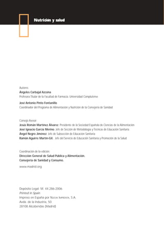 Nutrición y salud




Autores:
Ángeles Carbajal Azcona
Profesora Titular de la Facultad de Farmacia. Universidad Complutense

José Antonio Pinto Fontanillo
Coordinador del Programa de Alimentación y Nutrición de la Consejería de Sanidad



Consejo Asesor:
Jesús Román Martínez Álvarez. Presidente de la Sociedad Española de Ciencias de la Alimentación
José Ignacio García Merino. Jefe de Sección de Metodología y Técnicas de Educación Sanitaria
Ángel Negro Jiménez. Jefe de Subsección de Educación Sanitaria
Ramón Aguirre Martín-Gil. Jefe del Servicio de Educación Sanitaria y Promoción de la Salud



Coordinación de la edición:
Dirección General de Salud Pública y Alimentación.
Consejería de Sanidad y Consumo.

www.madrid.org




Depósito Legal: M. 44.286-2006
Printed in Spain
Impreso en España por NUEVA IMPRENTA, S.A.
Avda. de la Industria, 50
28108 Alcobendas (Madrid)
 