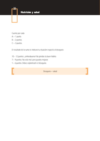 38
           Nutrición y salud




Cuenta por cada
A = 1 punto
B = 2 puntos
C = 3 puntos


El resultado de la suma te indicará tu situación respecto al desayuno:


10 – 12 puntos: ¡enhorabuena! No pierdas tu buen hábito.
7 – 9 puntos: No está mal, pero puedes mejorar.
1 – 6 puntos: Debes replantearte el desayuno.


                                          Desayuno = salud
 