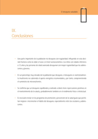 39
                                                               El desayuno saludable




IX.
Conclusiones



 • Una parte importante de la población no desayuna con regularidad, influyendo en esta deci-
    sión factores como la edad, el sexo o el nivel socioeconómico. Los niños con edades inferiores
    a 12 años y las personas de edad avanzada desayunan con mayor regularidad que los adoles-
    centes y jóvenes.


 • En un porcentaje muy elevado de la población que desayuna, el desayuno es nutricionalmen-
    te insuficiente no cubriendo el aporte energético recomendado y, por tanto, comprometiendo
    el suministro de micronutrientes.


 • Se confirma que un desayuno equilibrado y realizado a diario tiene repercusiones positivas en
    el mantenimiento de la salud y, probablemente también en el rendimiento físico e intelectual.


 • Es necesario incluir en los programas de promoción y prevención de la salud guías que permi-
    tan mejorar e incrementar el hábito del desayuno, especialmente entre los escolares y adoles-
    centes.
 