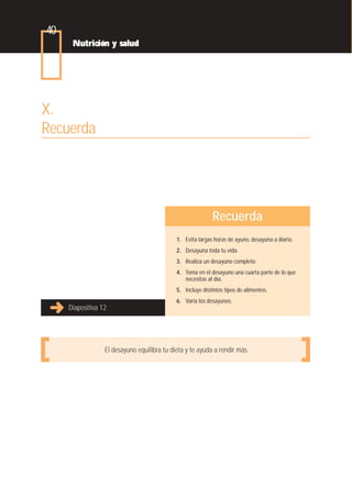 40
      Nutrición y salud




X.
Recuerda




                                                            Recuerda
                                             1. Evita largas horas de ayuno, desayuna a diario.
                                             2. Desayuna toda tu vida.
                                             3. Realiza un desayuno completo.
                                             4. Toma en el desayuno una cuarta parte de lo que
                                                necesitas al día.
                                             5. Incluye distintos tipos de alimentos.
                                             6. Varía los desayunos.
     Diapositiva 12




                  El desayuno equilibra tu dieta y te ayuda a rendir más.
 