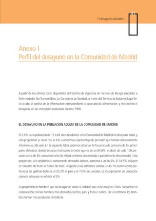 41
                                                                   El desayuno saludable




Anexo I
Perfil del desayuno en la Comunidad de Madrid



A partir de los últimos datos disponibles del Sistema de Vigilancia de Factores de Riesgo asociados a
Enfermedades No Transmisibles, La Consejería de Sanidad, a través del Servicio de Epidemiología lle-
vó a cabo el análisis de la información correspondiente al apartado de alimentación, y en concreto el
desayuno, en las entrevistas realizadas durante 1998.



EL DESAYUNO EN LA POBLACIÓN ADULTA DE LA COMUNIDAD DE MADRID


El 3,4% de la población de 18 a 64 años residentes en la Comunidad de Madrid no desayuna nada, y
esta proporción se eleva casi al 6% si añadimos el porcentaje de personas que toman exclusivamente
infusiones o café solo. En la siguiente tabla podemos observar la frecuencia de consumo de los princi-
pales alimentos, donde destaca el consumo de leche que es de un 84,8%, es decir, de cada 100 per-
sonas cerca de 85 consumen leche (la mitad en forma descremada o parcialmente descremada). Esta
proporción, si le añadimos el consumo de derivados lácteos, aumenta a un 86,9%. El 18,5% incluyen
el consumo de frutas o zumos de fruta. Respecto a los alimentos sólidos, el 40,7% tienen como pre-
ferencia las galletas-bollería, el 23,3% el pan, y el 7,5% los cereales. La incorporación de productos
cárnicos o huevos es inferior al 5%.


La proporción de hombres que no desayunan nada es el doble que en las mujeres. Éstas, consumen en
comparación con los hombres más derivados lácteos, pan, y fruta o zumos. Por el contrario, los hom-
bres toman más productos de bollería.
 