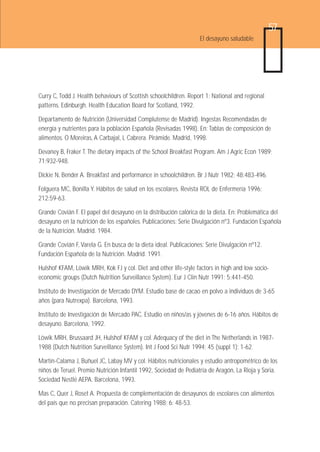 57
                                                                   El desayuno saludable




Curry C, Todd J. Health behaviours of Scottish schoolchildren. Report 1: National and regional
patterns. Edinburgh. Health Education Board for Scotland, 1992.

Departamento de Nutrición (Universidad Complutense de Madrid). Ingestas Recomendadas de
energía y nutrientes para la población Española (Revisadas 1998). En: Tablas de composición de
alimentos. O Moreiras, A Carbajal, L Cabrera. Pirámide. Madrid, 1998.

Devaney B, Fraker T. The dietary impacts of the School Breakfast Program. Am J Agric Econ 1989;
71:932-948.

Dickie N, Bender A. Breakfast and performance in schoolchildren. Br J Nutr 1982; 48:483-496.

Folguera MC, Bonilla Y. Hábitos de salud en los escolares. Revista ROL de Enfermería 1996;
212:59-63.

Grande Covián F. El papel del desayuno en la distribución calórica de la dieta. En: Problemática del
desayuno en la nutrición de los españoles. Publicaciones: Serie Divulgación nº3. Fundación Española
de la Nutrición. Madrid. 1984.

Grande Covián F, Varela G. En busca de la dieta ideal. Publicaciones: Serie Divulgación nº12.
Fundación Española de la Nutrición. Madrid. 1991.

Hulshof KFAM, Löwik MRH, Kok FJ y col. Diet and other life-style factors in high and low socio-
economic groups (Dutch Nutrition Surveillance System). Eur J Clin Nutr 1991; 5:441-450.

Instituto de Investigación de Mercado DYM. Estudio base de cacao en polvo a individuos de 3-65
años (para Nutrexpa). Barcelona, 1993.

Instituto de Investigación de Mercado PAC. Estudio en niños/as y jóvenes de 6-16 años. Hábitos de
desayuno. Barcelona, 1992.

Löwik MRH, Brussaard JH, Hulshof KFAM y col. Adequacy of the diet in The Netherlands in 1987-
1988 (Dutch Nutrition Surveillance System). Int J Food Sci Nutr 1994; 45 (suppl 1): 1-62.

Martín-Calama J, Buñuel JC, Labay MV y col. Hábitos nutricionales y estudio antropométrico de los
niños de Teruel. Premio Nutrición Infantil 1992, Sociedad de Pediatría de Aragón, La Rioja y Soria.
Sociedad Nestlé AEPA. Barcelona, 1993.

Mas C, Quer J, Roset A. Propuesta de complementación de desayunos de escolares con alimentos
del país que no precisan preparación. Catering 1988; 6: 48-53.
 