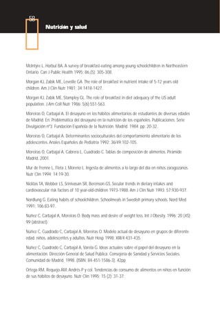 58
           Nutrición y salud




McIntyre L, Horbul BA. A survey of breakfast-eating among young schoolchildren in Northeastern
Ontario. Can J Public Health 1995; 86,(5): 305-308.

Morgan KJ, Zabik ME, Leveille GA. The role of breakfast in nutrient intake of 5-12 years old
children. Am J Clin Nutr 1981; 34:1418-1427.

Morgan KJ, Zabik ME, Stampley GL. The role of breakfast in diet adequacy of the US adult
population. J Am Coll Nutr 1986; 5(6):551-563.

Moreiras O, Carbajal A. El desayuno en los hábitos alimentarios de estudiantes de diversas edades
de Madrid. En: Problemática del desayuno en la nutrición de los españoles. Publicaciones: Serie
Divulgación nº3. Fundación Española de la Nutrición. Madrid. 1984. pp: 20-32.

Moreiras O, Carbajal A. Determinantes socioculturales del comportamiento alimentario de los
adolescentes. Anales Españoles de Pediatría 1992; 36/49:102-105.

Moreiras O, Carbajal A, Cabrera L, Cuadrado C. Tablas de composición de alimentos. Pirámide
Madrid, 2001.

Mur de Frenne L, Fleta J, Moreno L. Ingesta de alimentos a lo largo del día en niños zaragozanos.
Nutr Clín 1994; 14:19-30.

Nicklas TA, Webber LS, Srinivasan SR, Berenson GS. Secular trends in dietary intakes and
cardiovascular risk factors of 10 year-old-children 1973-1988. Am J Clin Nutr 1993; 57:930-937.

Nordlung G. Eating habits of schoolchildren. Schoolmeals in Swedish primary schools. Nord Med
1991; 106:83-97.

Núñez C, Carbajal A, Moreiras O. Body mass and desire of weight loss. Int J Obesity. 1996; 20 (4S):
99 (abstract).

Núñez C, Cuadrado C, Carbajal A, Moreiras O. Modelo actual de desayuno en grupos de diferente
edad: niños, adolescentes y adultos. Nutr Hosp 1998; XIII/4:431-435.

Núñez C, Cuadrado C, Carbajal A, Varela G. Ideas actuales sobre el papel del desayuno en la
alimentación. Dirección General de Salud Pública. Consejería de Sanidad y Servicios Sociales.
Comunidad de Madrid. 1998. (ISBN: 84-451-1586-3). 42pp

Ortega RM, Requejo AM, Andrés P y col. Tendencias de consumo de alimentos en niños en función
de sus hábitos de desayuno. Nutr Clín 1995; 15 (2): 31-37.
 