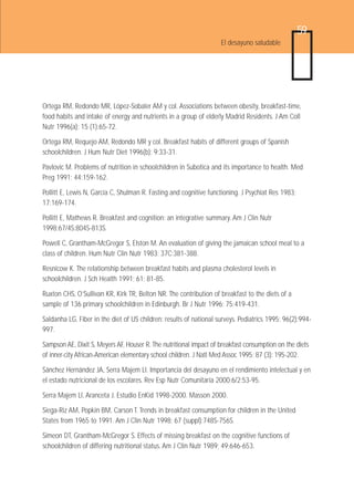 59
                                                                    El desayuno saludable




Ortega RM, Redondo MR, López-Sobaler AM y col. Associations between obesity, breakfast-time,
food habits and intake of energy and nutrients in a group of elderly Madrid Residents. J Am Coll
Nutr 1996(a); 15 (1):65-72.

Ortega RM, Requejo AM, Redondo MR y col. Breakfast habits of different groups of Spanish
schoolchildren. J Hum Nutr Diet 1996(b); 9:33-31.

Pavlovic M. Problems of nutrition in schoolchildren in Subotica and its importance to health. Med
Preg 1991; 44:159-162.

Pollitt E, Lewis N, García C, Shulman R. Fasting and cognitive functioning. J Psychiat Res 1983;
17:169-174.

Pollitt E, Mathews R. Breakfast and cognition: an integrative summary. Am J Clin Nutr
1998;67/4S:804S-813S.

Powell C, Grantham-McGregor S, Elston M. An evaluation of giving the jamaican school meal to a
class of children. Hum Nutr Clin Nutr 1983; 37C:381-388.

Resnicow K. The relationship between breakfast habits and plasma cholesterol levels in
schoolchildren. J Sch Health 1991; 61: 81-85.

Ruxton CHS, O’Sullivan KR, Kirk TR, Belton NR. The contribution of breakfast to the diets of a
sample of 136 primary schoolchildren in Edinburgh. Br J Nutr 1996; 75:419-431.

Saldanha LG. Fiber in the diet of US children: results of national surveys. Pediatrics 1995; 96(2):994-
997.

Sampson AE, Dixit S, Meyers AF, Houser R. The nutritional impact of breakfast consumption on the diets
of inner-city African-American elementary school children. J Natl Med Assoc 1995; 87 (3): 195-202.

Sánchez Hernández JA, Serra Majem Ll. Importancia del desayuno en el rendimiento intelectual y en
el estado nutricional de los escolares. Rev Esp Nutr Comunitaria 2000;6/2:53-95.

Serra Majem Ll, Aranceta J. Estudio EnKid 1998-2000. Masson 2000.

Siega-Riz AM, Popkin BM, Carson T. Trends in breakfast consumption for children in the United
States from 1965 to 1991. Am J Clin Nutr 1998; 67 (suppl):748S-756S.

Simeon DT, Grantham-McGregor S. Effects of missing breakfast on the cognitive functions of
schoolchildren of differing nutritional status. Am J Clin Nutr 1989; 49;646-653.
 