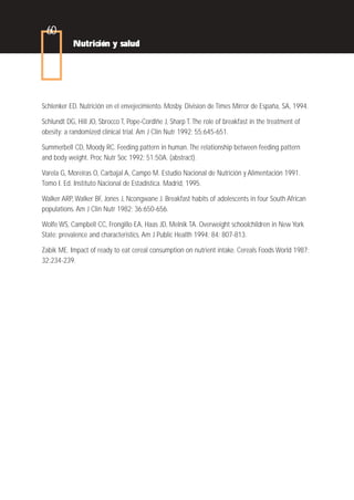 60
           Nutrición y salud




Schlenker ED. Nutrición en el envejecimiento. Mosby. Division de Times Mirror de España, SA, 1994.

Schlundt DG, Hill JO, Sbrocco T, Pope-Cordlñe J, Sharp T. The role of breakfast in the treatment of
obesity: a randomized clinical trial. Am J Clin Nutr 1992; 55:645-651.

Summerbell CD, Moody RC. Feeding pattern in human. The relationship between feeding pattern
and body weight. Proc Nutr Soc 1992; 51:50A. (abstract).

Varela G, Moreiras O, Carbajal A, Campo M. Estudio Nacional de Nutrición y Alimentación 1991.
Tomo I. Ed. Instituto Nacional de Estadística. Madrid, 1995.

Walker ARP, Walker BF, Jones J, Ncongwane J. Breakfast habits of adolescents in four South African
populations. Am J Clin Nutr 1982; 36:650-656.

Wolfe WS, Campbell CC, Frongillo EA, Haas JD, Melnik TA. Overweight schoolchildren in New York
State: prevalence and characteristics. Am J Public Health 1994; 84: 807-813.

Zabik ME. Impact of ready to eat cereal consumption on nutrient intake. Cereals Foods World 1987;
32:234-239.
 