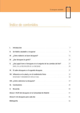 5
                                                                                                                        El desayuno saludable




Índice de contenidos




I.       Introducción                 ........................................................................................                                                  7

II.      Un hábito saludable a recuperar                                      .............................................................                                     9

III. ¿Cómo elaborar un buen desayuno? . . . . . . . . . . . . . . . . . . . . . . . . . . . . . . . . . . . . . . . . . . . . . . . . . . . . . . . .                       13

IV. ¿Qué desayuna la gente? . . . . . . . . . . . . . . . . . . . . . . . . . . . . . . . . . . . . . . . . . . . . . . . . . . . . . . . . . . . . . . . . . . . . . . .   25

V.       ¿Qué papel tiene el desayuno en el conjunto de las comidas del día?                                                                              ..........        27
         PAPEL EN LA PREVENCIÓN DE LA OBESIDAD                                               ...................................................                            29

VI. El sobre-desayuno o el segundo desayuno                                                        ...............................................                          31

VII. Influencia en la salud y en el rendimiento físico                                                         .......................................                      33
         DESAYUNO Y RENDIMIENTO INTELECTUAL                                             ......................................................                              34

VIII. ¿Cómo valorarías tu desayuno?                                         ..............................................................                                  37

IX. Conclusiones                       .......................................................................................                                              39

X.       Recuerda             .............................................................................................                                                 40

Anexo I. Perfil del desayuno en la Comunidad de Madrid . . . . . . . . . . . . . . . . . . . . . . . . . . . . . . . . . .                                                  41

Anexo II. Un desayuno para cada día                                           .............................................................                                 45

Bibliografía              ................................................................................................                                                  56
 