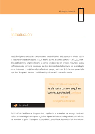 7
                                                                      El desayuno saludable




I.
Introducción



El desayuno podría considerarse como la comida sólida consumida antes de iniciar la jornada laboral
o escolar o la realizada antes de las 11:00 h durante los fines de semana (Sánchez y Serra, 2000). Tam-
bién podría definirse simplemente como la primera comida del día; sin embargo, ninguna de las dos
definiciones dejan entrever la importancia que tiene dentro de la dieta total. Junto con la comida y la
cena, el desayuno es también una buena fuente de energía y nutrientes; de hecho, está comprobado
que sin el desayuno la alimentación difícilmente puede ser nutricionalmente correcta.




                                                       Una correcta alimentación,
                                                     fundamental para conseguir un
                                                     buen estado de salud, comienza
                                                                por un
                                                         desayuno adecuado.
          Diapositiva 1



La inclusión en la dieta de un desayuno diario y equilibrado, se ha asociado con un mayor rendimien-
to físico e intelectual y con una óptima ingesta de algunos nutrientes, contribuyendo a equilibrar la die-
ta, mejorando el aporte a las ingestas recomendadas y, en definitiva, previniendo o evitando deficien-
 