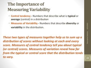 The Importance of
Measuring Variability
• Central tendency - Numbers that describe what is typical or
average (central) in a distribution
• Measures of Variability - Numbers that describe diversity or
variability in the distribution.
These two types of measures together help us to sum up a
distribution of scores without looking at each and every
score. Measures of central tendency tell you about typical
(or central) scores. Measures of variation reveal how far
from the typical or central score that the distribution tends
to vary.
4/22/2021
Descriptive
Statistics
24
 