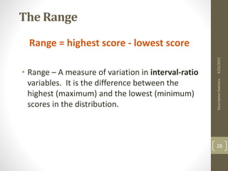The Range
Range = highest score - lowest score
• Range – A measure of variation in interval-ratio
variables. It is the difference between the
highest (maximum) and the lowest (minimum)
scores in the distribution.
4/22/2021
Descriptive
Statistics
26
 