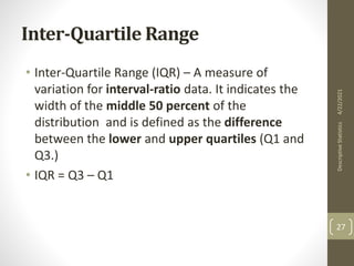Inter-Quartile Range
• Inter-Quartile Range (IQR) – A measure of
variation for interval-ratio data. It indicates the
width of the middle 50 percent of the
distribution and is defined as the difference
between the lower and upper quartiles (Q1 and
Q3.)
• IQR = Q3 – Q1
4/22/2021
Descriptive
Statistics
27
 