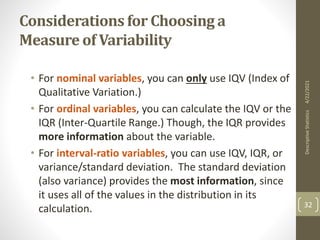 Considerations for Choosing a
Measure of Variability
• For nominal variables, you can only use IQV (Index of
Qualitative Variation.)
• For ordinal variables, you can calculate the IQV or the
IQR (Inter-Quartile Range.) Though, the IQR provides
more information about the variable.
• For interval-ratio variables, you can use IQV, IQR, or
variance/standard deviation. The standard deviation
(also variance) provides the most information, since
it uses all of the values in the distribution in its
calculation.
4/22/2021
Descriptive
Statistics
32
 