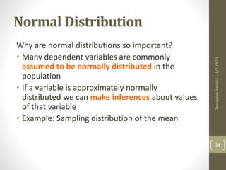 Normal Distribution
Why are normal distributions so important?
• Many dependent variables are commonly
assumed to be normally distributed in the
population
• If a variable is approximately normally
distributed we can make inferences about values
of that variable
• Example: Sampling distribution of the mean
4/22/2021
Descriptive
Statistics
34
 