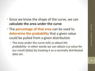 • Since we know the shape of the curve, we can
calculate the area under the curve
• The percentage of that area can be used to
determine the probability that a given value
could be pulled from a given distribution
• The area under the curve tells us about the
probability- in other words we can obtain a p-value for
our result (data) by treating it as a normally distributed
data set.
4/22/2021
Descriptive
Statistics
36
 