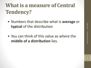 What is a measure of Central
Tendency?
• Numbers that describe what is average or
typical of the distribution
• You can think of this value as where the
middle of a distribution lies.
4/22/2021
Descriptive
Statistics
4
 