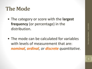 The Mode
• The category or score with the largest
frequency (or percentage) in the
distribution.
• The mode can be calculated for variables
with levels of measurement that are:
nominal, ordinal, or discrete quantitative.
4/22/2021
Descriptive
Statistics
5
 