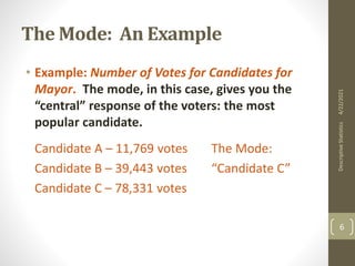The Mode: An Example
• Example: Number of Votes for Candidates for
Mayor. The mode, in this case, gives you the
“central” response of the voters: the most
popular candidate.
Candidate A – 11,769 votes The Mode:
Candidate B – 39,443 votes “Candidate C”
Candidate C – 78,331 votes
4/22/2021
Descriptive
Statistics
6
 