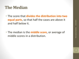 The Median
• The score that divides the distribution into two
equal parts, so that half the cases are above it
and half below it.
• The median is the middle score, or average of
middle scores in a distribution.
4/22/2021
Descriptive
Statistics
7
 