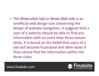 www.finalsite.com
Group	
  Project	
  
•  The	
  three-­‐click	
  rule	
  or	
  three	
  click	
  rule	
  is	
  an	
  
unoﬃcial	
  web	
  design	
  rule	
  concerning	
  the	
  
design	
  of	
  website	
  naviga.on.	
  It	
  suggests	
  that	
  a	
  
user	
  of	
  a	
  website	
  should	
  be	
  able	
  to	
  ﬁnd	
  any	
  
informa.on	
  with	
  no	
  more	
  than	
  three	
  mouse	
  
clicks.	
  It	
  is	
  based	
  on	
  the	
  belief	
  that	
  users	
  of	
  a	
  
site	
  will	
  become	
  frustrated	
  and	
  oVen	
  leave	
  if	
  
they	
  cannot	
  ﬁnd	
  the	
  informa.on	
  within	
  the	
  
three	
  clicks.	
  	
  
 