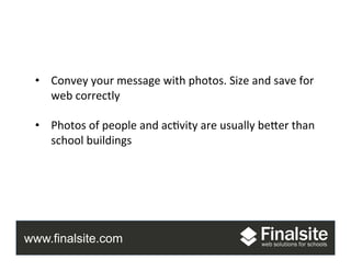 www.finalsite.com
Photos	
  
•  Convey	
  your	
  message	
  with	
  photos.	
  Size	
  and	
  save	
  for	
  
web	
  correctly	
  
•  Photos	
  of	
  people	
  and	
  ac.vity	
  are	
  usually	
  beAer	
  than	
  
school	
  buildings	
  
 