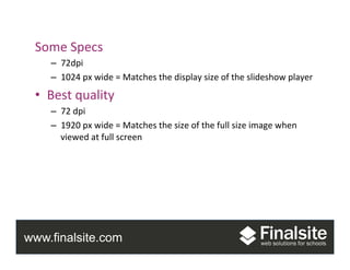 www.finalsite.com
Photos	
  
Some	
  Specs	
  
–  72dpi	
  
–  1024	
  px	
  wide	
  =	
  Matches	
  the	
  display	
  size	
  of	
  the	
  slideshow	
  player	
  
•  Best	
  quality	
  
–  72	
  dpi	
  
–  1920	
  px	
  wide	
  =	
  Matches	
  the	
  size	
  of	
  the	
  full	
  size	
  image	
  when	
  
viewed	
  at	
  full	
  screen	
  
 