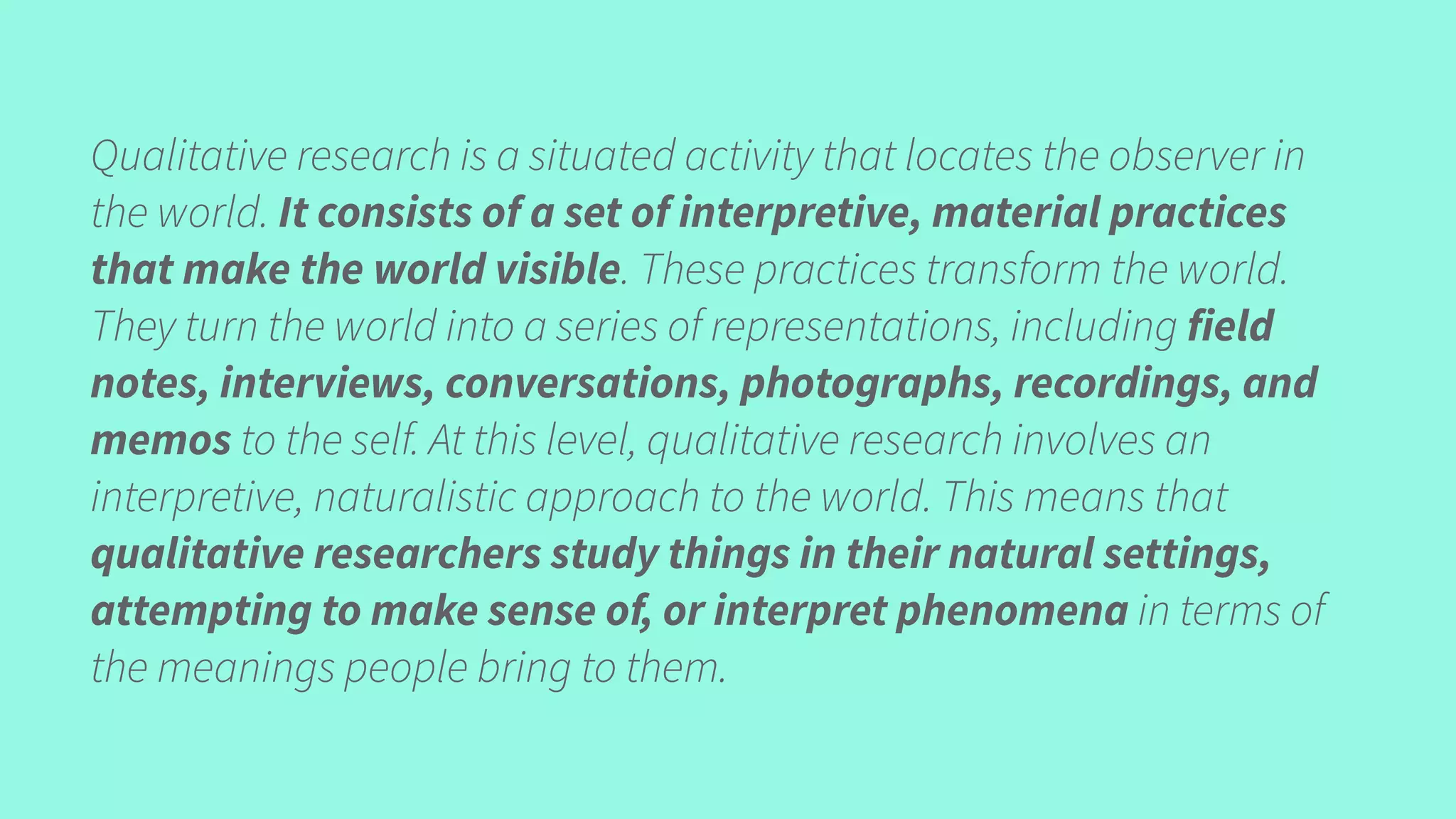 Qualitative research is a situated activity that locates the observer in
the world. It consists of a set of interpretive, material practices
that make the world visible. These practices transform the world.
They turn the world into a series of representations, including field
notes, interviews, conversations, photographs, recordings, and
memos to the self. At this level, qualitative research involves an
interpretive, naturalistic approach to the world. This means that
qualitative researchers study things in their natural settings,
attempting to make sense of, or interpret phenomena in terms of
the meanings people bring to them.
 
