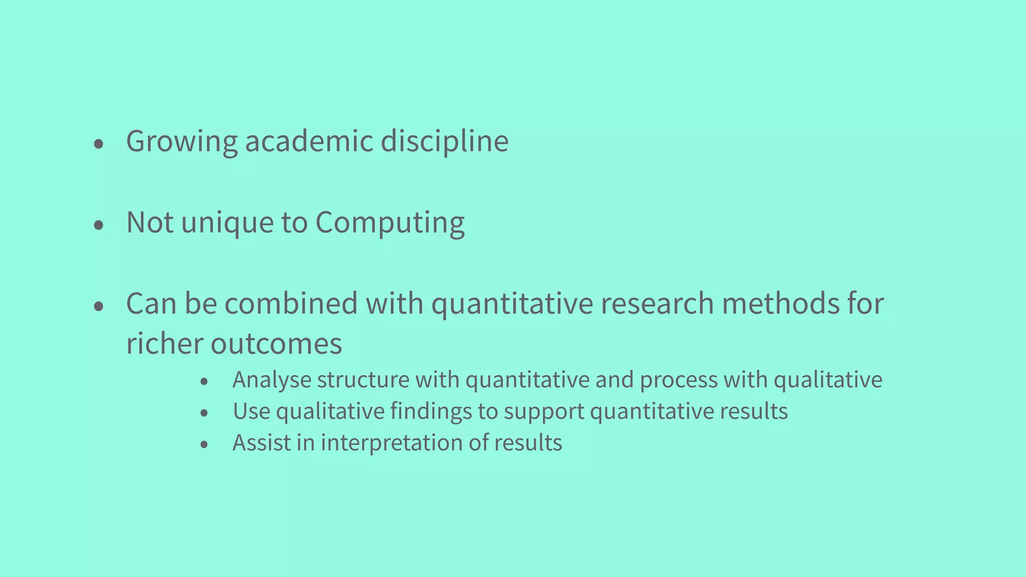 • Growing academic discipline
• Not unique to Computing
• Can be combined with quantitative research methods for
richer outcomes
• Analyse structure with quantitative and process with qualitative
• Use qualitative findings to support quantitative results
• Assist in interpretation of results
 