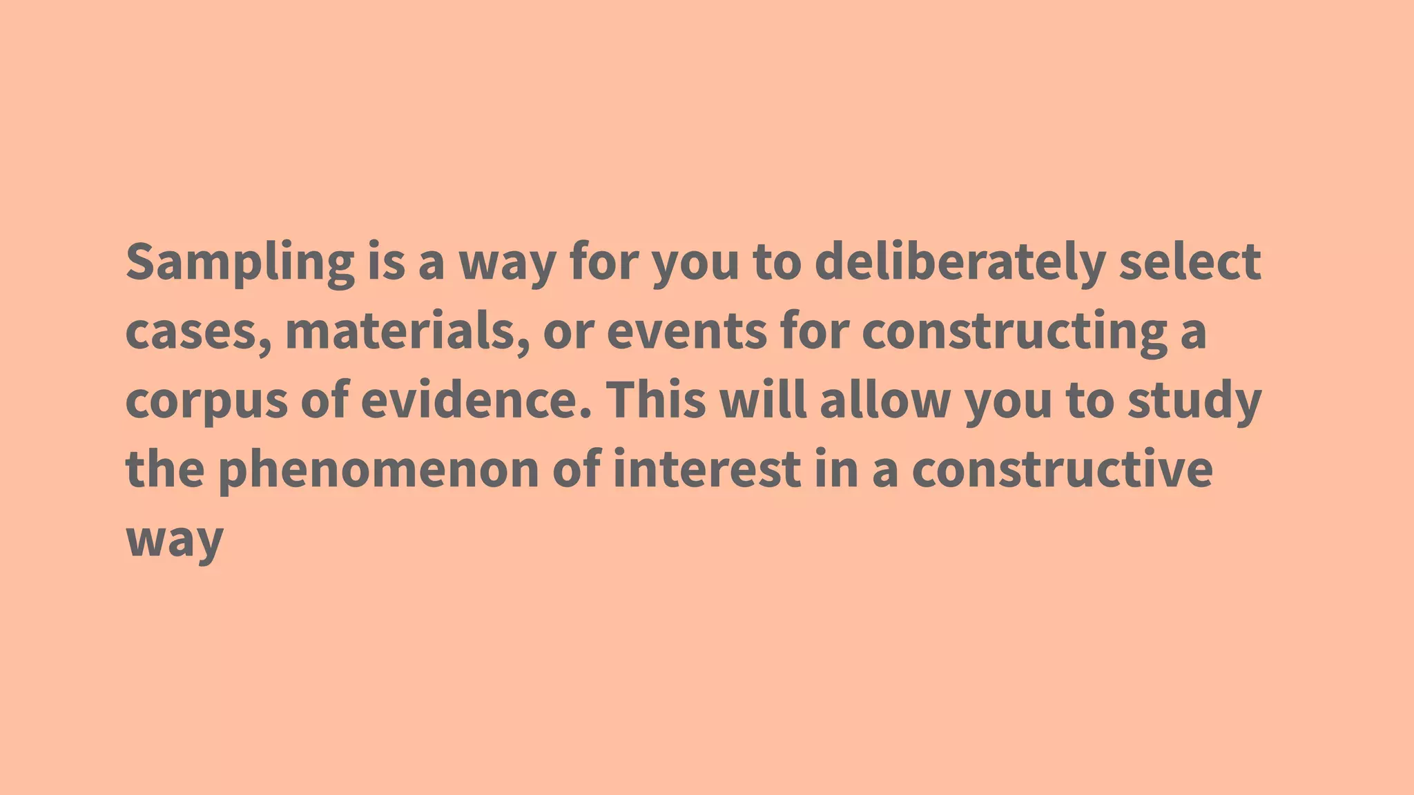 Sampling is a way for you to deliberately select
cases, materials, or events for constructing a
corpus of evidence. This will allow you to study
the phenomenon of interest in a constructive
way
 
